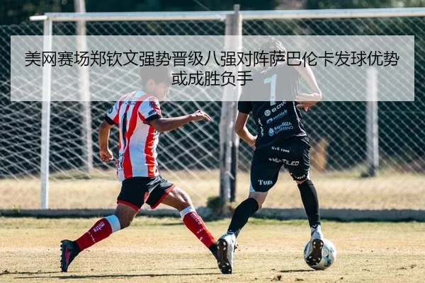 美网赛场郑钦文强势晋级八强对阵萨巴伦卡发球优势或成胜负手