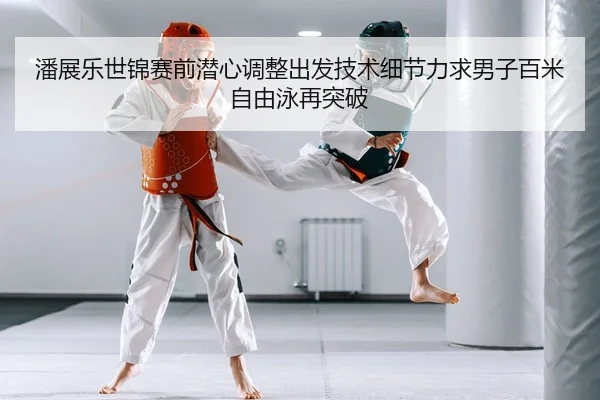 潘展乐世锦赛前潜心调整出发技术细节力求男子百米自由泳再突破
